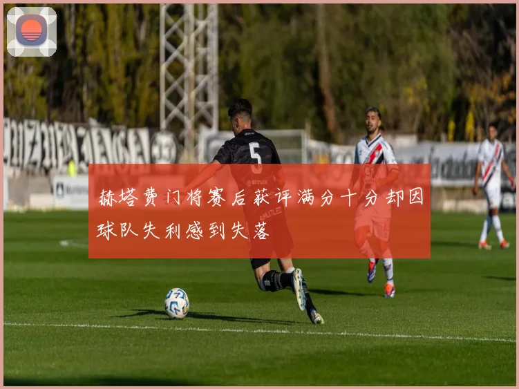 赫塔费门将赛后获评满分十分却因球队失利感到失落
