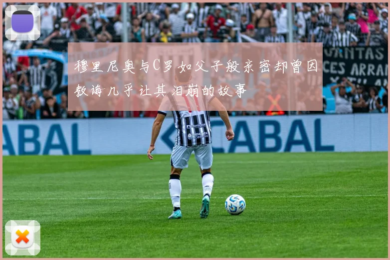 穆里尼奥与C罗如父子般亲密却曾因教诲几乎让其泪崩的故事