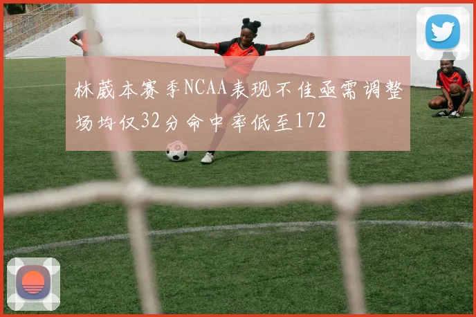 林葳本赛季NCAA表现不佳亟需调整场均仅32分命中率低至172