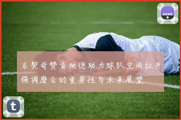 东契奇赞肯纳德助力球队空间拉开强调磨合的重要性与未来展望
