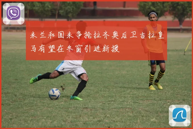 米兰和国米争抢拉齐奥后卫吉拉皇马有望在冬窗引进新援