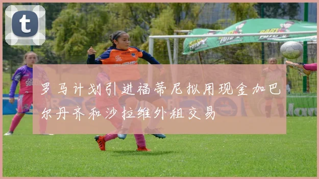 罗马计划引进福蒂尼拟用现金加巴尔丹齐和沙拉维外租交易