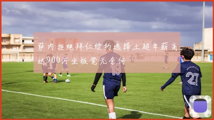 萨内拒绝拜仁续约选择土超年薪高达900万坐板凳无奈何