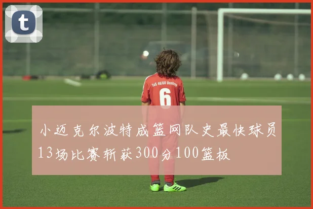 小迈克尔波特成篮网队史最快球员13场比赛斩获300分100篮板