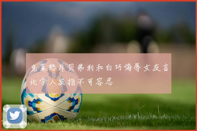 克莱怒斥贝弗利和白巧侮辱女友言论令人发指不可容忍