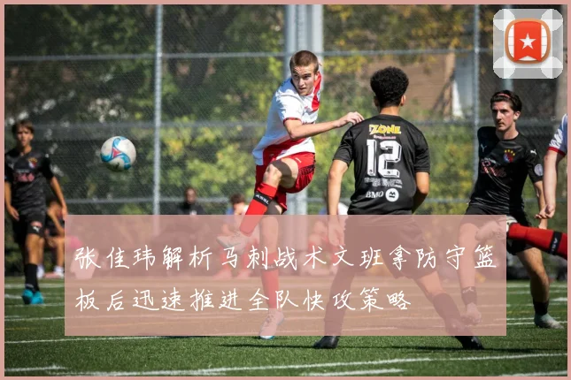 张佳玮解析马刺战术文班拿防守篮板后迅速推进全队快攻策略