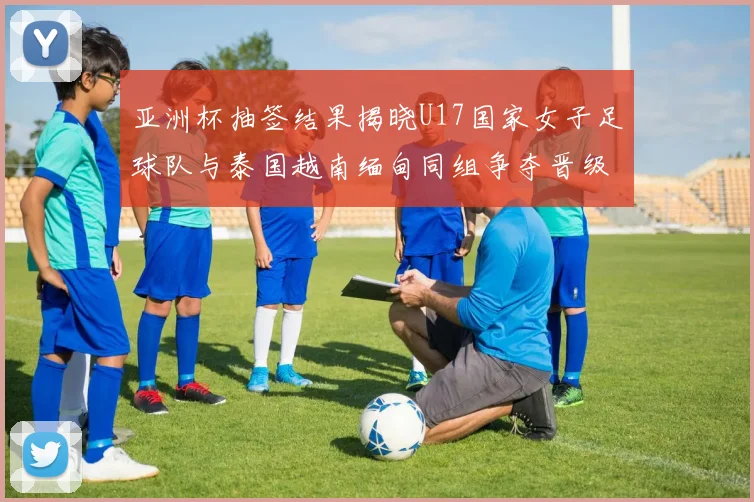 亚洲杯抽签结果揭晓U17国家女子足球队与泰国越南缅甸同组争夺晋级资格
