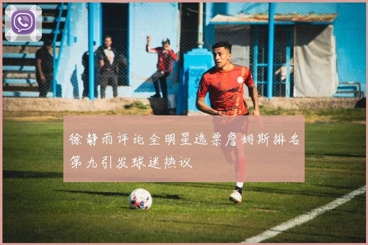 徐静雨评论全明星选票詹姆斯排名第九引发球迷热议