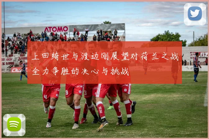 上田绮世与渡边刚展望对荷兰之战全力争胜的决心与挑战
