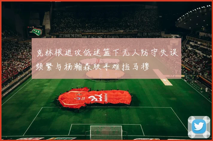 克林根进攻低迷篮下无人防守失误频繁与杨瀚森联手难挡马穆