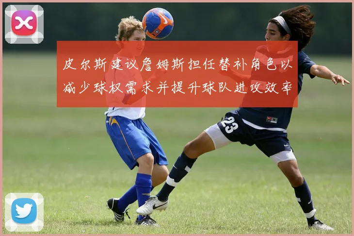 皮尔斯建议詹姆斯担任替补角色以减少球权需求并提升球队进攻效率