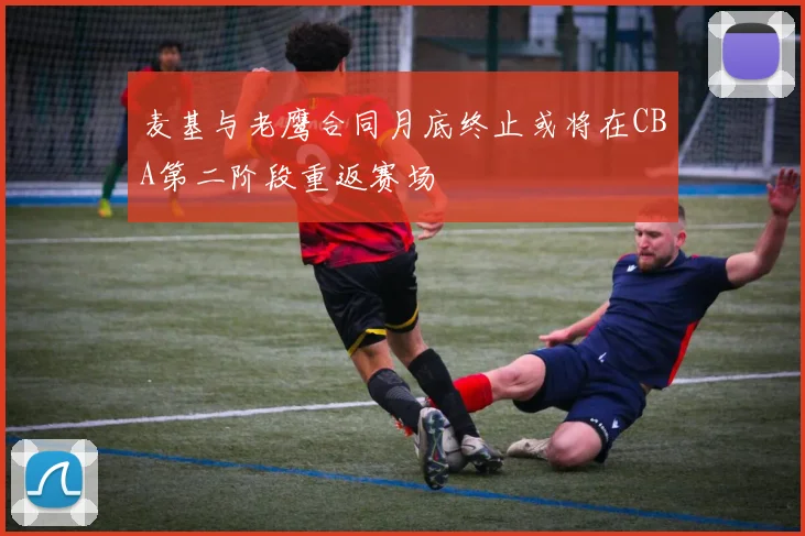 麦基与老鹰合同月底终止或将在CBA第二阶段重返赛场