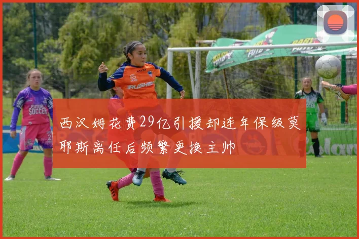 西汉姆花费29亿引援却连年保级莫耶斯离任后频繁更换主帅