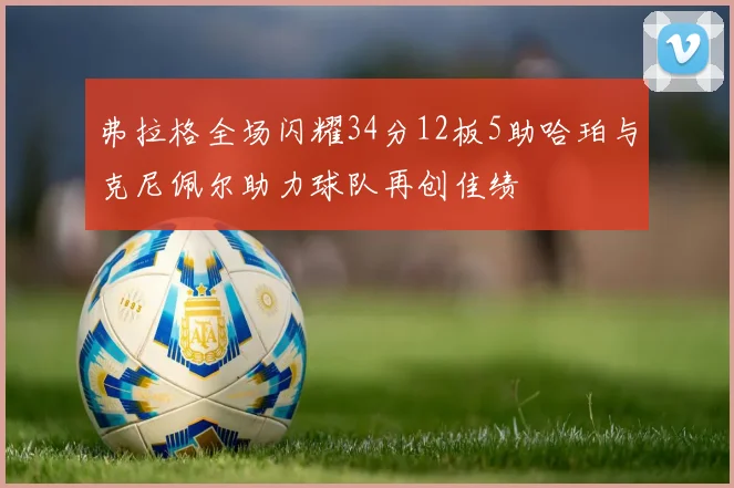 弗拉格全场闪耀34分12板5助哈珀与克尼佩尔助力球队再创佳绩