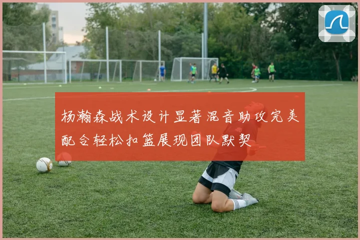 杨瀚森战术设计显著混音助攻完美配合轻松扣篮展现团队默契