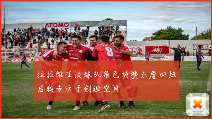 拉拉维亚谈球队角色调整东詹回归后我专注于创造空间