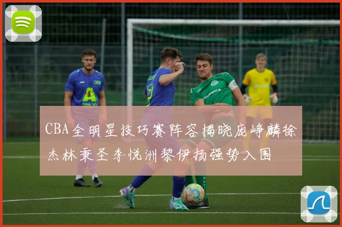 CBA全明星技巧赛阵容揭晓庞峥麟徐杰林秉圣李悦洲黎伊扬强势入围