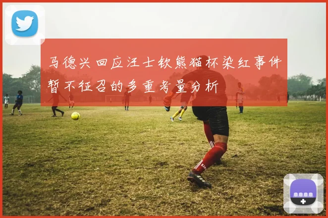 马德兴回应汪士钦熊猫杯染红事件暂不征召的多重考量分析