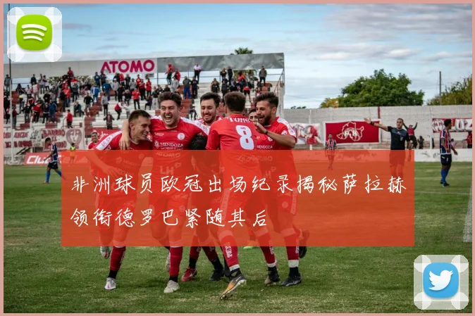 非洲球员欧冠出场纪录揭秘萨拉赫领衔德罗巴紧随其后